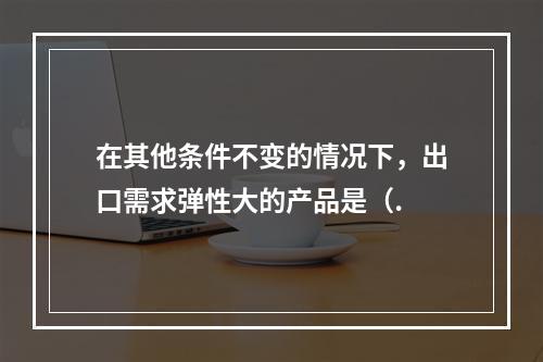 在其他条件不变的情况下，出口需求弹性大的产品是（.