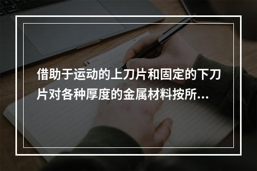 借助于运动的上刀片和固定的下刀片对各种厚度的金属材料按所需尺