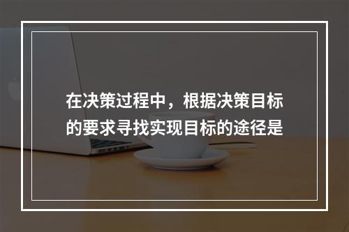 在决策过程中，根据决策目标的要求寻找实现目标的途径是