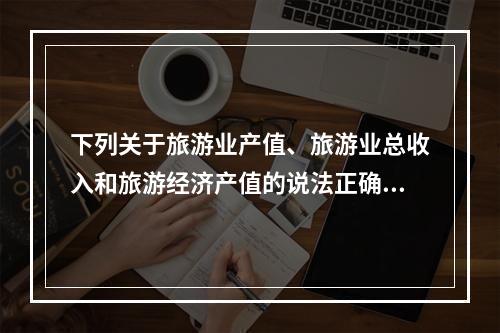 下列关于旅游业产值、旅游业总收入和旅游经济产值的说法正确的是