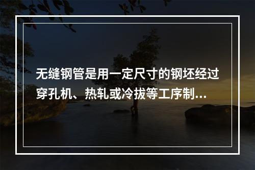 无缝钢管是用一定尺寸的钢坯经过穿孔机、热轧或冷拔等工序制成的