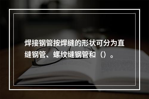 焊接钢管按焊缝的形状可分为直缝钢管、螺纹缝钢管和（）。