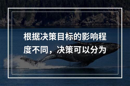 根据决策目标的影响程度不同，决策可以分为