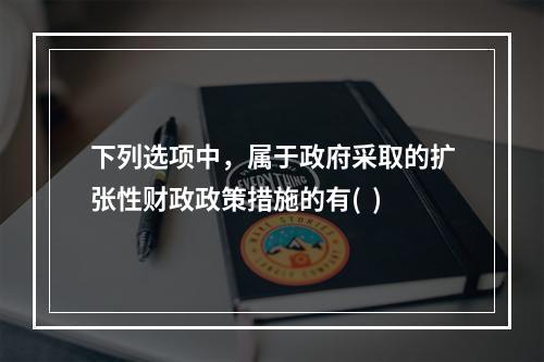 下列选项中，属于政府采取的扩张性财政政策措施的有(  )