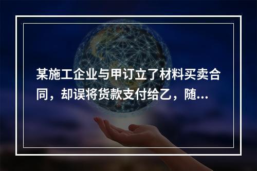 某施工企业与甲订立了材料买卖合同，却误将货款支付给乙，随后该