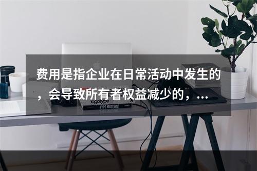 费用是指企业在日常活动中发生的，会导致所有者权益减少的，与向