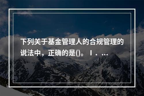 下列关于基金管理人的合规管理的说法中，正确的是()。Ⅰ．合规