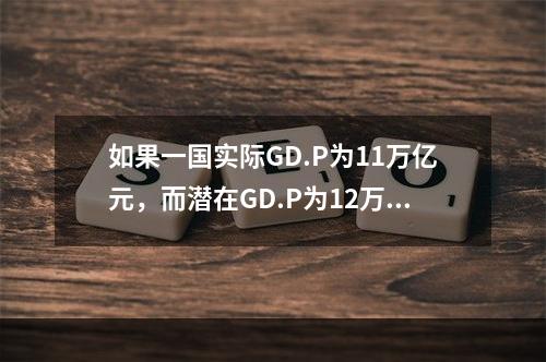 如果一国实际GD.P为11万亿元，而潜在GD.P为12万亿元