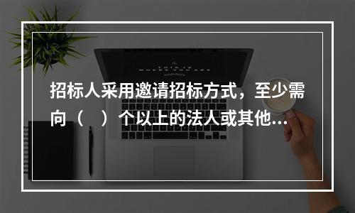 招标人采用邀请招标方式，至少需向（　）个以上的法人或其他组织