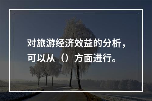 对旅游经济效益的分析，可以从（）方面进行。