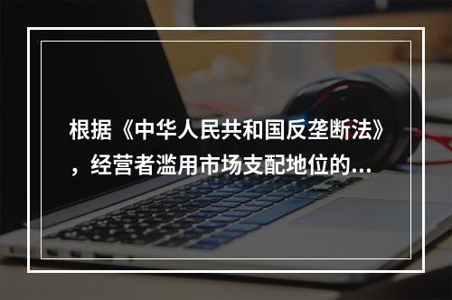 根据《中华人民共和国反垄断法》，经营者滥用市场支配地位的行为