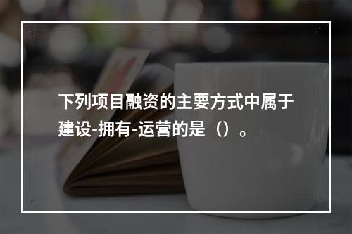 下列项目融资的主要方式中属于建设-拥有-运营的是（）。