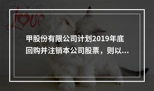 甲股份有限公司计划2019年底回购并注销本公司股票，则以下说