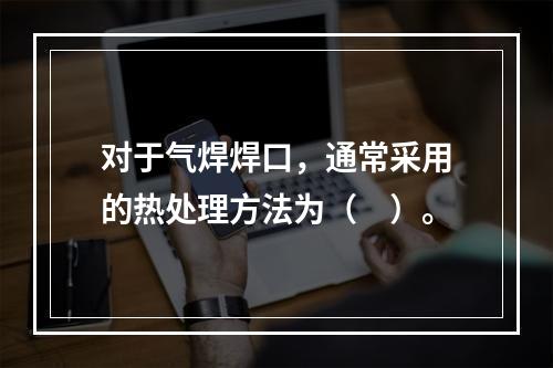 对于气焊焊口，通常采用的热处理方法为（　）。