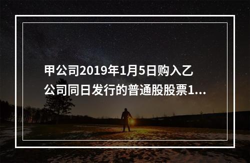 甲公司2019年1月5日购入乙公司同日发行的普通股股票100