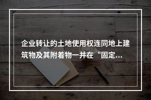 企业转让的土地使用权连同地上建筑物及其附着物一并在“固定资产