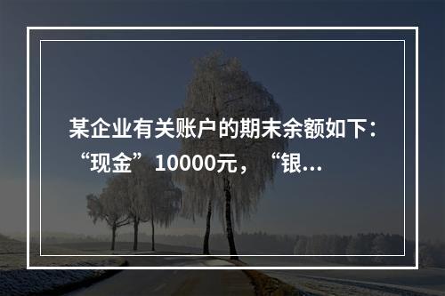 某企业有关账户的期末余额如下：“现金”10000元，“银行存