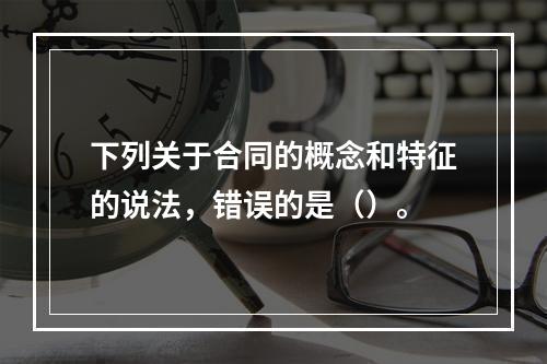 下列关于合同的概念和特征的说法，错误的是（）。