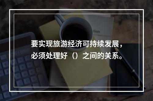 要实现旅游经济可持续发展，必须处理好（）之间的关系。