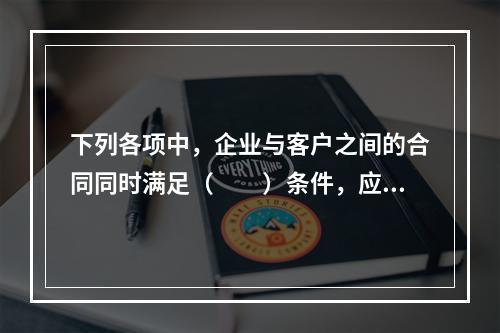 下列各项中，企业与客户之间的合同同时满足（　　）条件，应当在