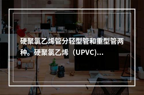 硬聚氯乙烯管分轻型管和重型管两种。硬聚氯乙烯（UPVC)管的