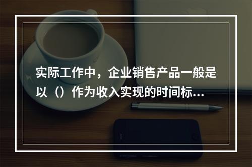 实际工作中，企业销售产品一般是以（）作为收入实现的时间标志。