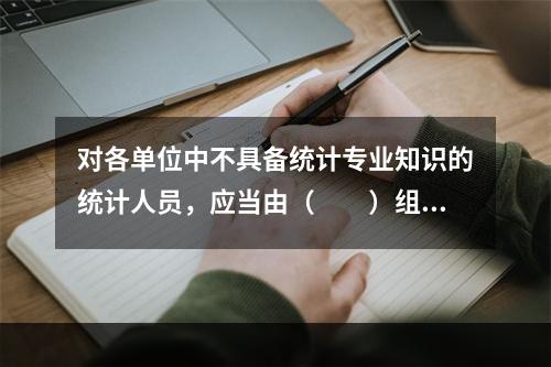 对各单位中不具备统计专业知识的统计人员，应当由（　　）组织