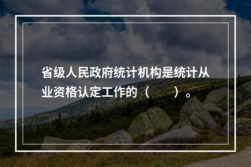 省级人民政府统计机构是统计从业资格认定工作的（　　）。