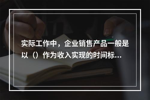 实际工作中，企业销售产品一般是以（）作为收入实现的时间标志。