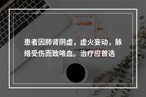 患者因肺肾阴虚，虚火妄动，脉络受伤而致咯血。治疗应首选