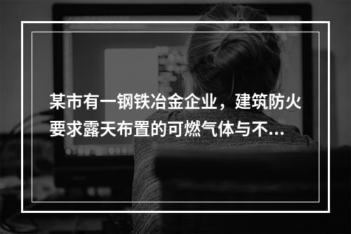 某市有一钢铁冶金企业，建筑防火要求露天布置的可燃气体与不可燃