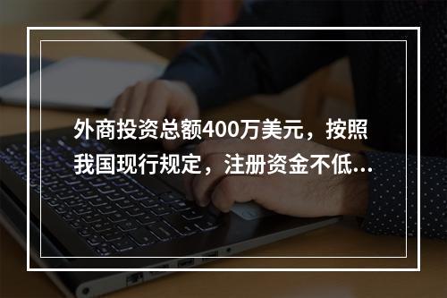 外商投资总额400万美元，按照我国现行规定，注册资金不低于（