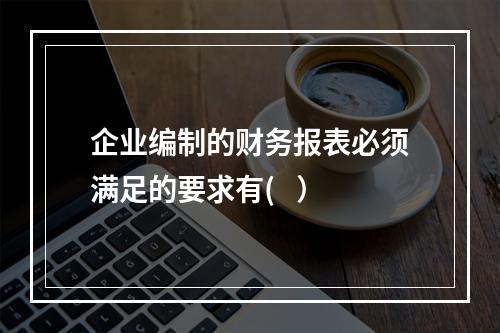 企业编制的财务报表必须满足的要求有(   ）