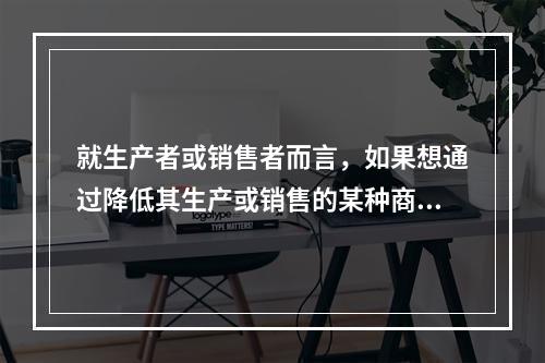 就生产者或销售者而言，如果想通过降低其生产或销售的某种商品的