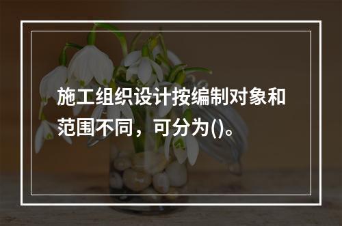 施工组织设计按编制对象和范围不同，可分为()。