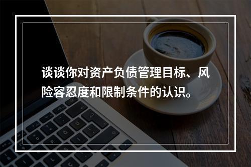 谈谈你对资产负债管理目标、风险容忍度和限制条件的认识。