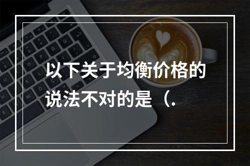 以下关于均衡价格的说法不对的是（.