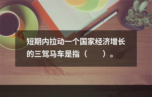 短期内拉动一个国家经济增长的三驾马车是指（　　）。