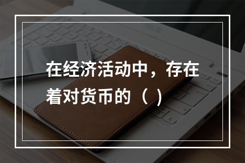 在经济活动中，存在着对货币的（  )