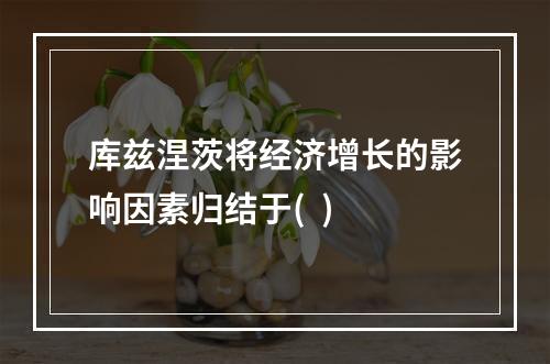 库兹涅茨将经济增长的影响因素归结于(  )