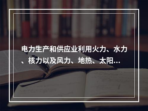 电力生产和供应业利用火力、水力、核力以及风力、地热、太阳能、