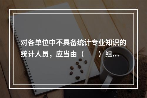 对各单位中不具备统计专业知识的统计人员，应当由（　　）组织