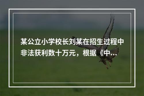 某公立小学校长刘某在招生过程中非法获利数十万元，根据《中华人