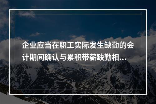 企业应当在职工实际发生缺勤的会计期间确认与累积带薪缺勤相关的