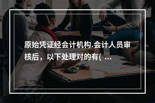 原始凭证经会计机构.会计人员审核后，以下处理对的有(  )