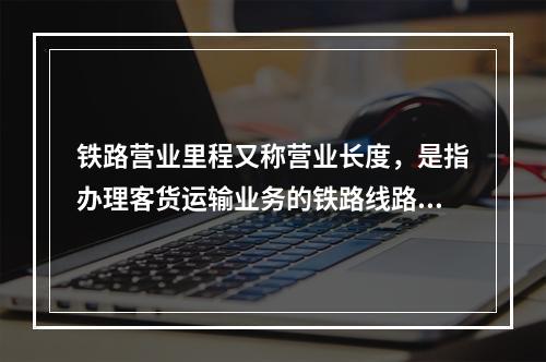 铁路营业里程又称营业长度，是指办理客货运输业务的铁路线路总长