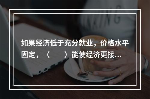 如果经济低于充分就业，价格水平固定，（　　）能使经济更接近于