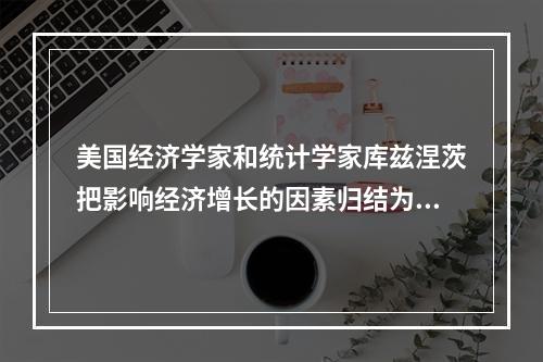 美国经济学家和统计学家库兹涅茨把影响经济增长的因素归结为(