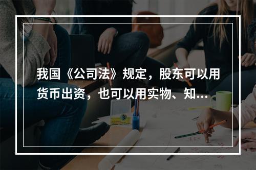 我国《公司法》规定，股东可以用货币出资，也可以用实物、知识产