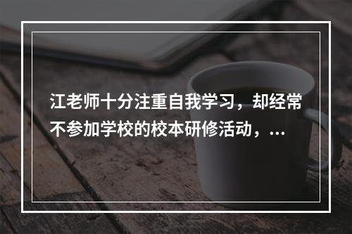 江老师十分注重自我学习，却经常不参加学校的校本研修活动，江老